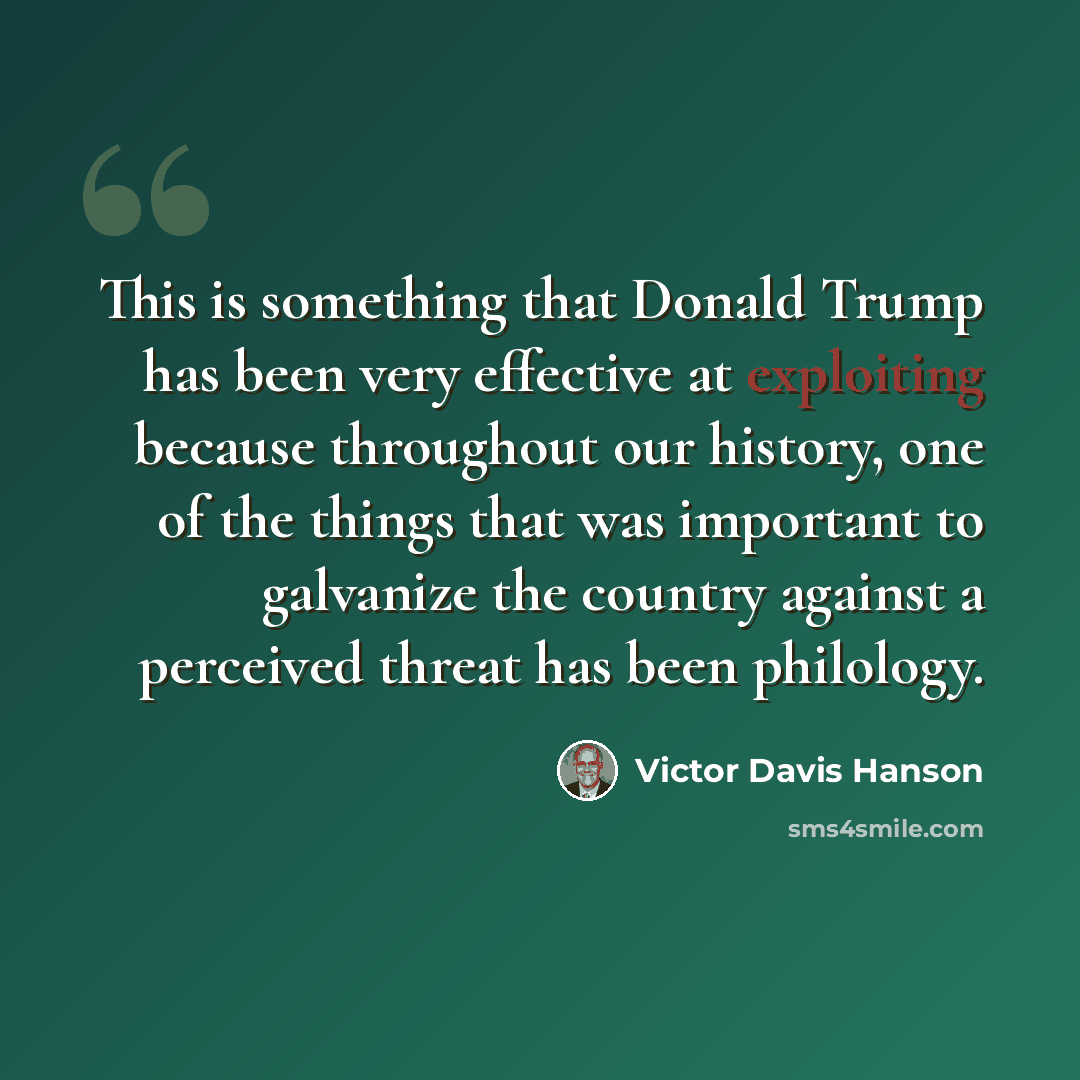 “This is something that Donald Trump has been very effective at exploiting because throughout our history, one of the things that was important to galvanize the country against a perceived threat has been philology.” quote by Victor Davis Hanson