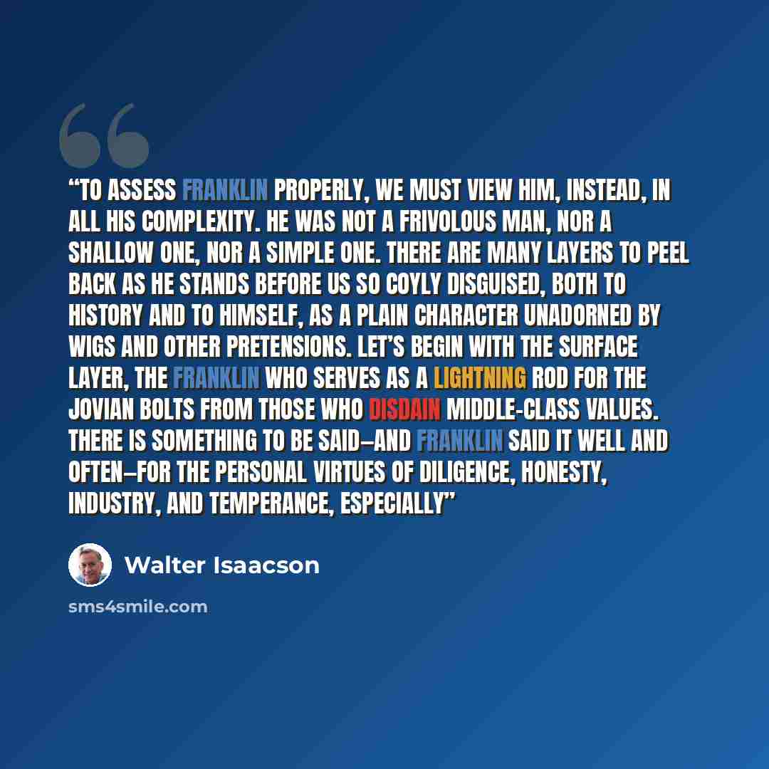 “To assess Franklin properly, we must view him, instead, in all his complexity. He was not a frivolous man, nor a shallow one, nor a simple one. There are many layers to peel back as he stands before us so coyly disguised, both to history and to himself, as a plain character unadorned by wigs and…” quote by Walter Isaacson
