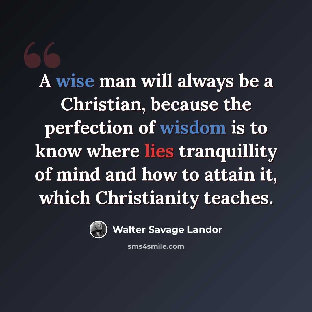 “A wise man will always be a Christian, because the perfection of wisdom is to know where lies tranquillity of mind and how to attain it, which Christianity teaches.” quote by Walter Savage Landor