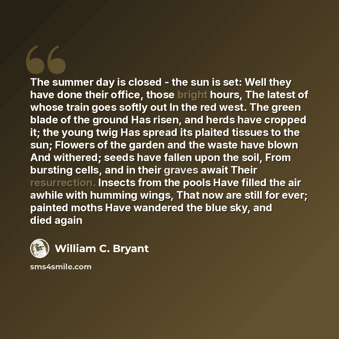 “The summer day is closed - the sun is set: Well they have done their office, those bright hours, The latest of whose train goes softly out In the red west. The green blade of the ground Has risen, and herds have cropped it; the young twig Has spread its plaited tissues to the sun; Flowers of the…” quote by William C. Bryant