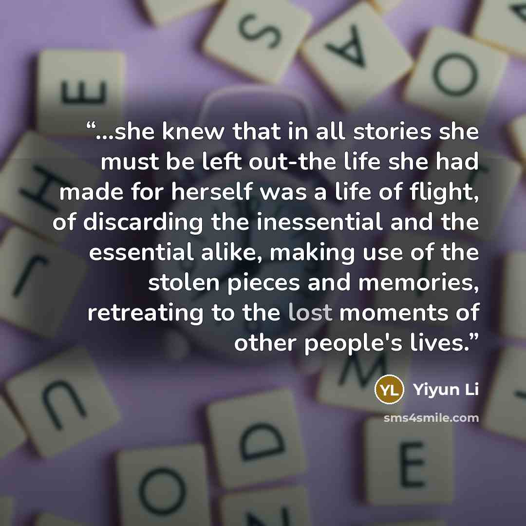 “...she knew that in all stories she must be left out-the life she had made for herself was a life of flight, of discarding the inessential and the essential alike, making use of the stolen pieces and memories, retreating to the lost moments of other people's lives.” quote by Yiyun Li
