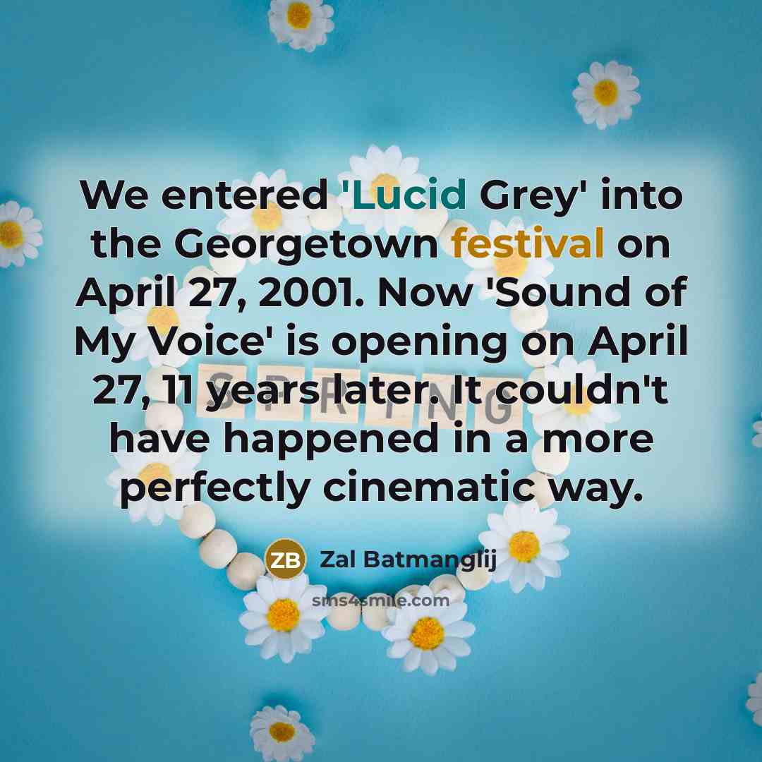 “We entered 'Lucid Grey' into the Georgetown festival on April 27, 2001. Now 'Sound of My Voice' is opening on April 27, 11 years later. It couldn't have happened in a more perfectly cinematic way.” quote by Zal Batmanglij