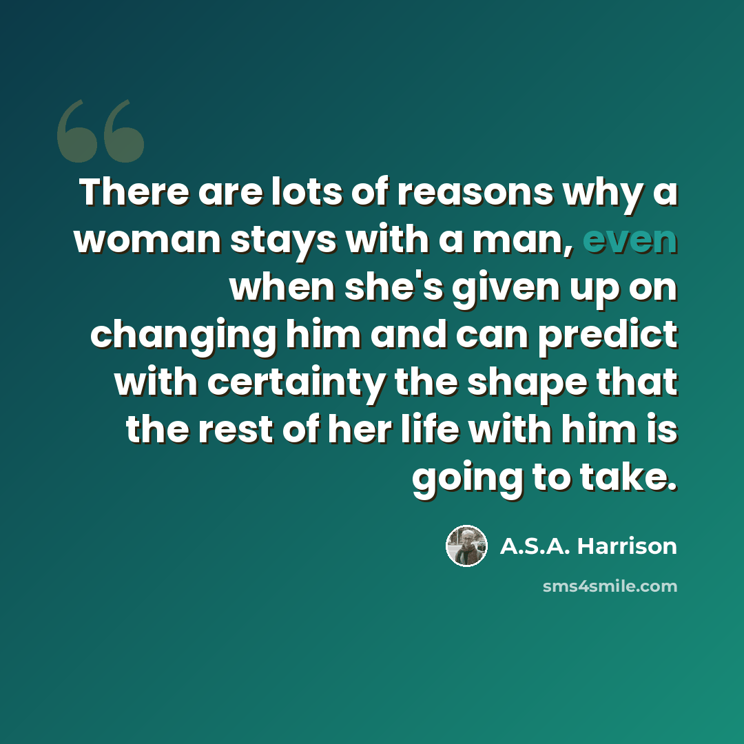 “There are lots of reasons why a woman stays with a man, even when she's given up on changing him and can predict with certainty the shape that the rest of her life with him is going to take.” quote by A.S.A. Harrison