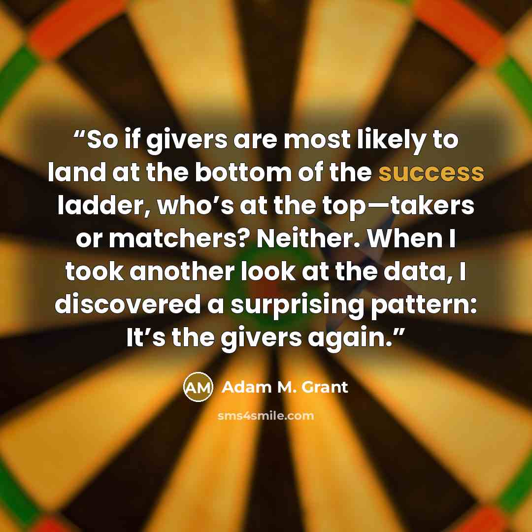 “So if givers are most likely to land at the bottom of the success ladder, who’s at the top—takers or matchers? Neither. When I took another look at the data, I discovered a surprising pattern: It’s the givers again.” quote by Adam M. Grant