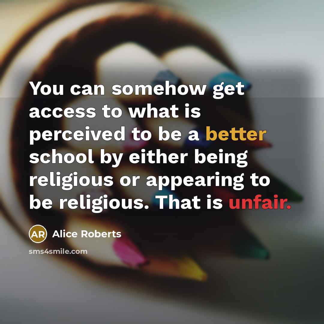 “You can somehow get access to what is perceived to be a better school by either being religious or appearing to be religious. That is unfair.” quote by Alice Roberts