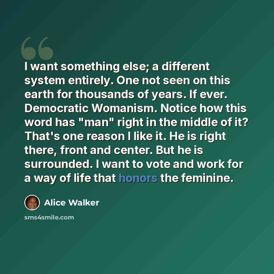 “I want something else; a different system entirely. One not seen on this earth for thousands of years. If ever. Democratic Womanism. Notice how this word has "man" right in the middle of it? That's one reason I like it. He is right there, front and center. But he is surrounded. I want to vote and…” quote by Alice Walker
