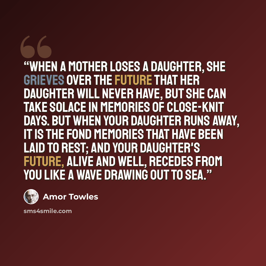“When a mother loses a daughter, she grieves over the future that her daughter will never have, but she can take solace in memories of close-knit days. But when your daughter runs away, it is the fond memories that have been laid to rest; and your daughter's future, alive and well, recedes from you…” quote by Amor Towles