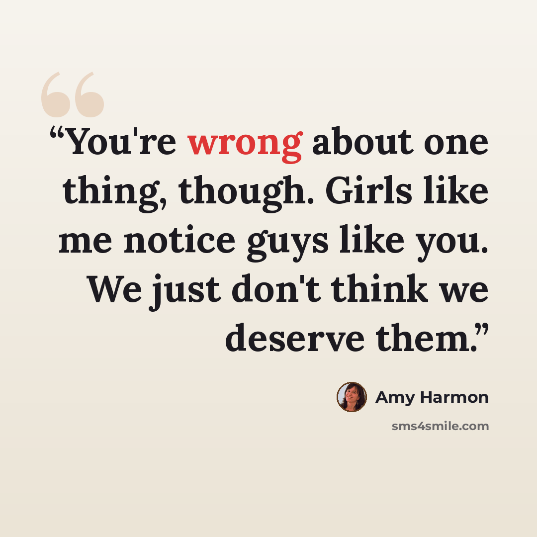 “You're wrong about one thing, though. Girls like me notice guys like you. We just don't think we deserve them.” quote by Amy Harmon
