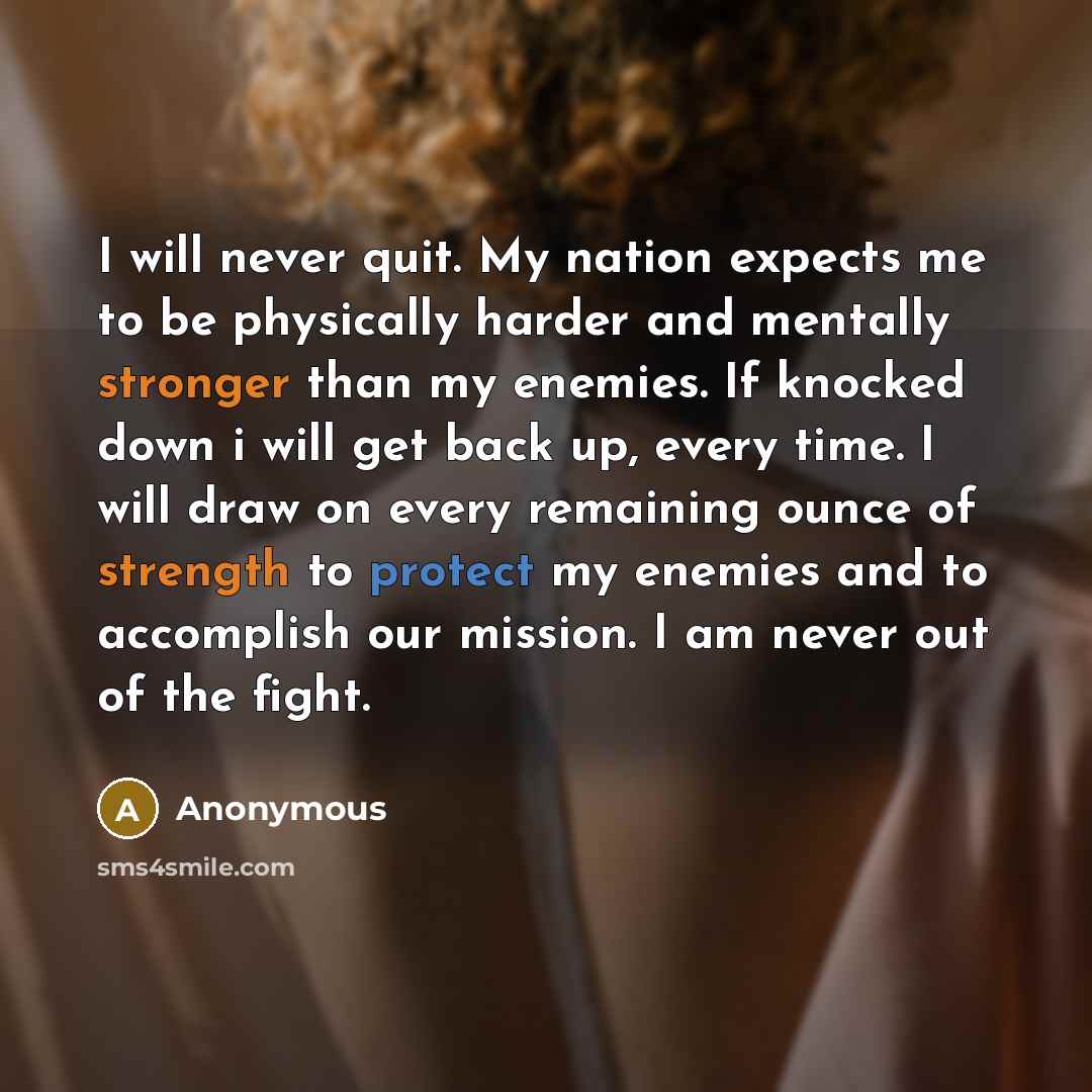 “I will never quit. My nation expects me to be physically harder and mentally stronger than my enemies. If knocked down i will get back up, every time. I will draw on every remaining ounce of strength to protect my enemies and to accomplish our mission. I am never out of the fight.” quote by Anonymous