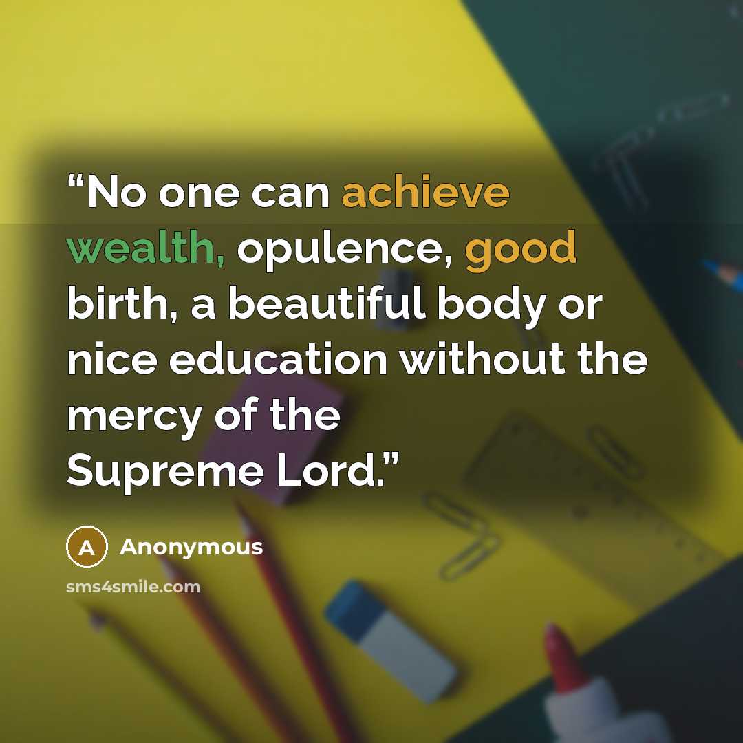 “No one can achieve wealth, opulence, good birth, a beautiful body or nice education without the mercy of the Supreme Lord.” quote by Anonymous