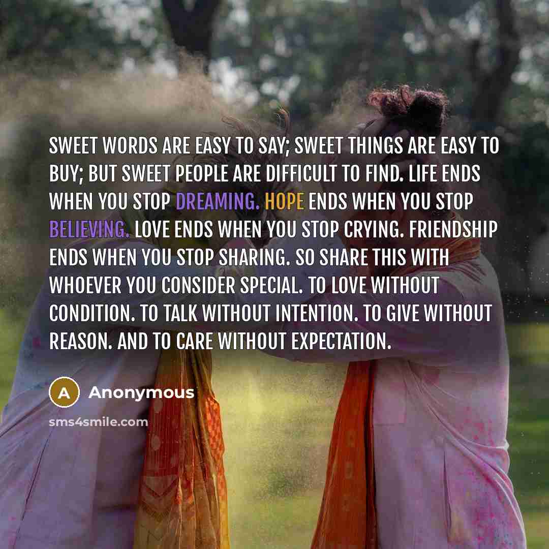 “Sweet words are easy to say; Sweet things are easy to buy; but sweet people are difficult to find. Life ends when you stop dreaming. Hope ends when you stop believing. Love ends when you stop crying. Friendship ends when you stop sharing. So share this with whoever you consider special. To love…” quote by Anonymous