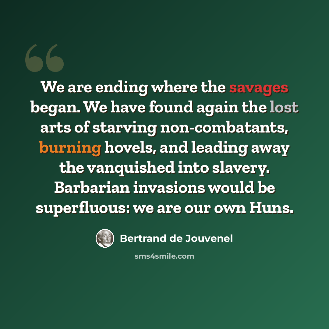 “We are ending where the savages began. We have found again the lost arts of starving non-combatants, burning hovels, and leading away the vanquished into slavery. Barbarian invasions would be superfluous: we are our own Huns.” quote by Bertrand de Jouvenel