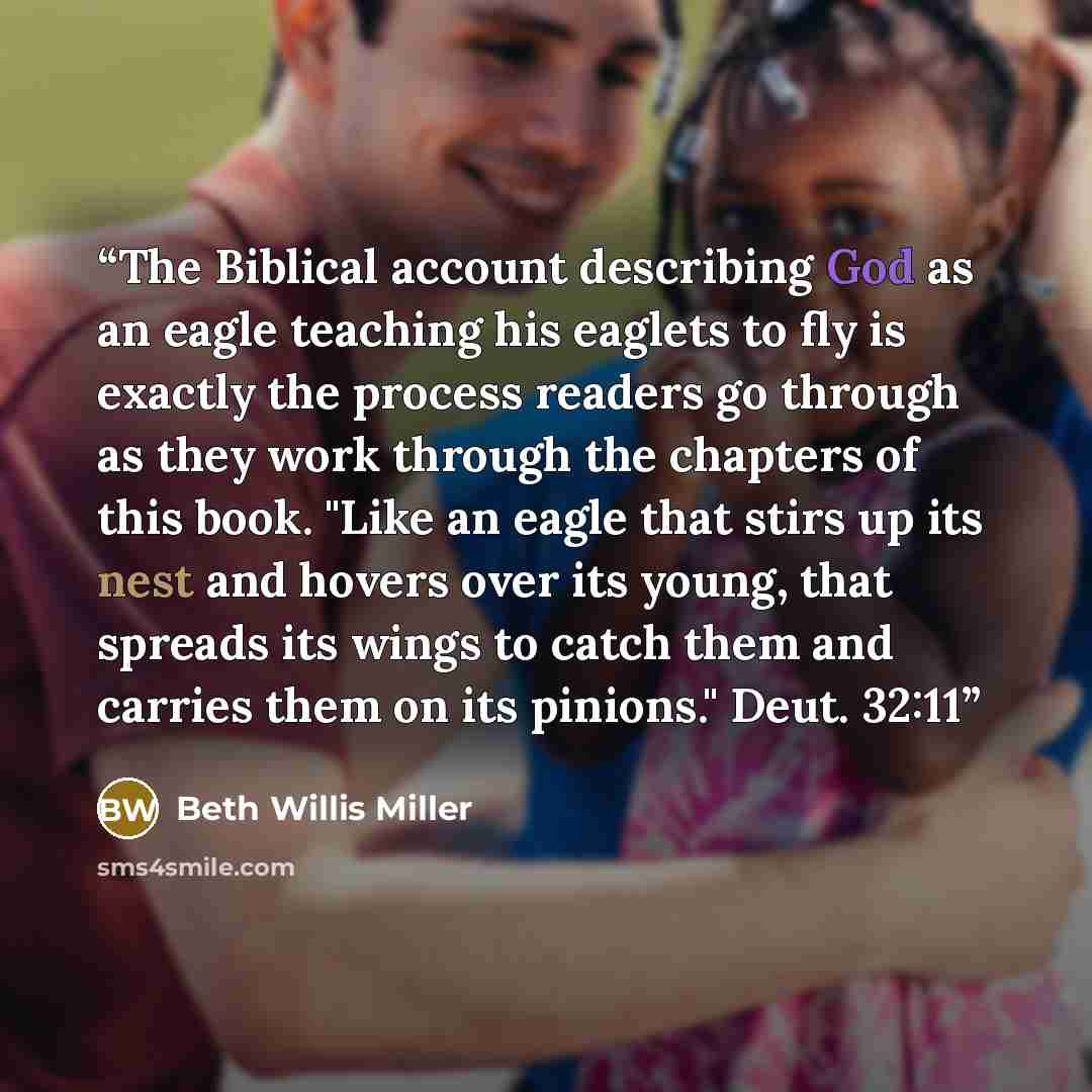 “The Biblical account describing God as an eagle teaching his eaglets to fly is exactly the process readers go through as they work through the chapters of this book. "Like an eagle that stirs up its nest and hovers over its young, that spreads its wings to catch them and carries them on its…” quote by Beth Willis Miller