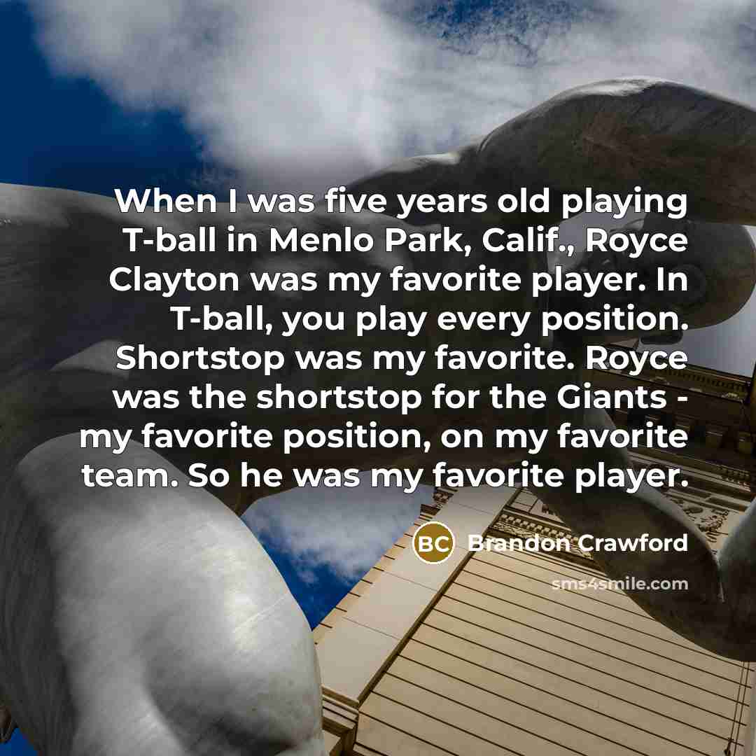 “When I was five years old playing T-ball in Menlo Park, Calif., Royce Clayton was my favorite player. In T-ball, you play every position. Shortstop was my favorite. Royce was the shortstop for the Giants - my favorite position, on my favorite team. So he was my favorite player.” quote by Brandon Crawford