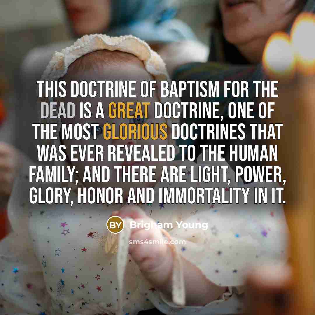 “This doctrine of baptism for the dead is a great doctrine, one of the most glorious doctrines that was ever revealed to the human family; and there are light, power, glory, honor and immortality in it.” quote by Brigham Young