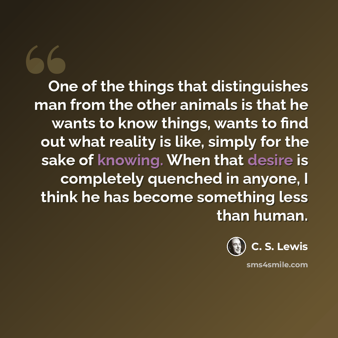“One of the things that distinguishes man from the other animals is that he wants to know things, wants to find out what reality is like, simply for the sake of knowing. When that desire is completely quenched in anyone, I think he has become something less than human.” quote by C. S. Lewis