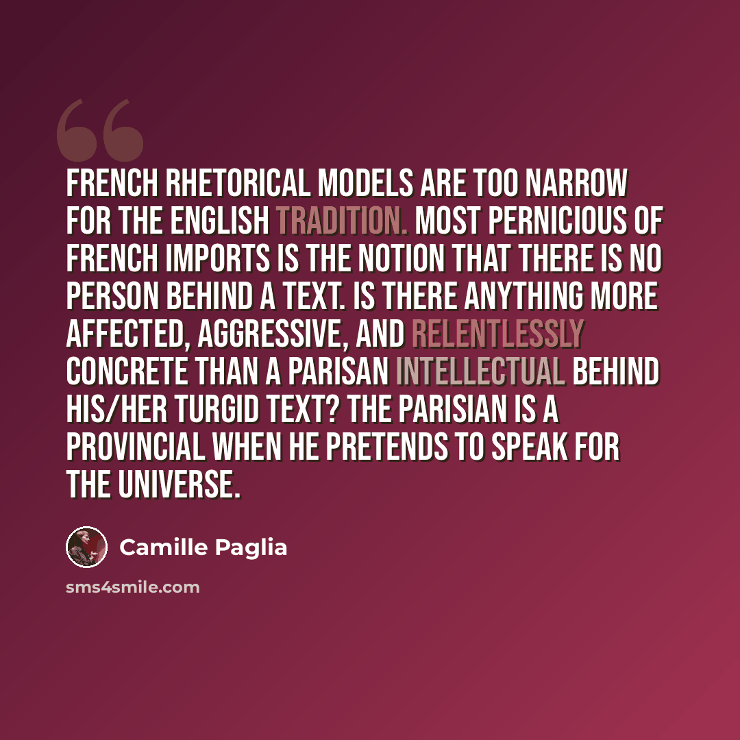 “French rhetorical models are too narrow for the English tradition. Most pernicious of French imports is the notion that there is no person behind a text. Is there anything more affected, aggressive, and relentlessly concrete than a Parisan intellectual behind his/her turgid text? The Parisian is a…” quote by Camille Paglia