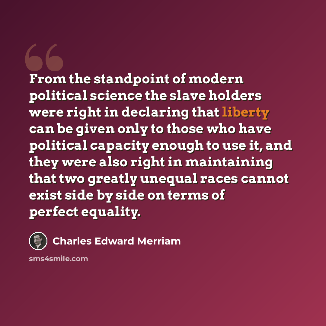 “From the standpoint of modern political science the slave holders were right in declaring that liberty can be given only to those who have political capacity enough to use it, and they were also right in maintaining that two greatly unequal races cannot exist side by side on terms of perfect…” quote by Charles Edward Merriam
