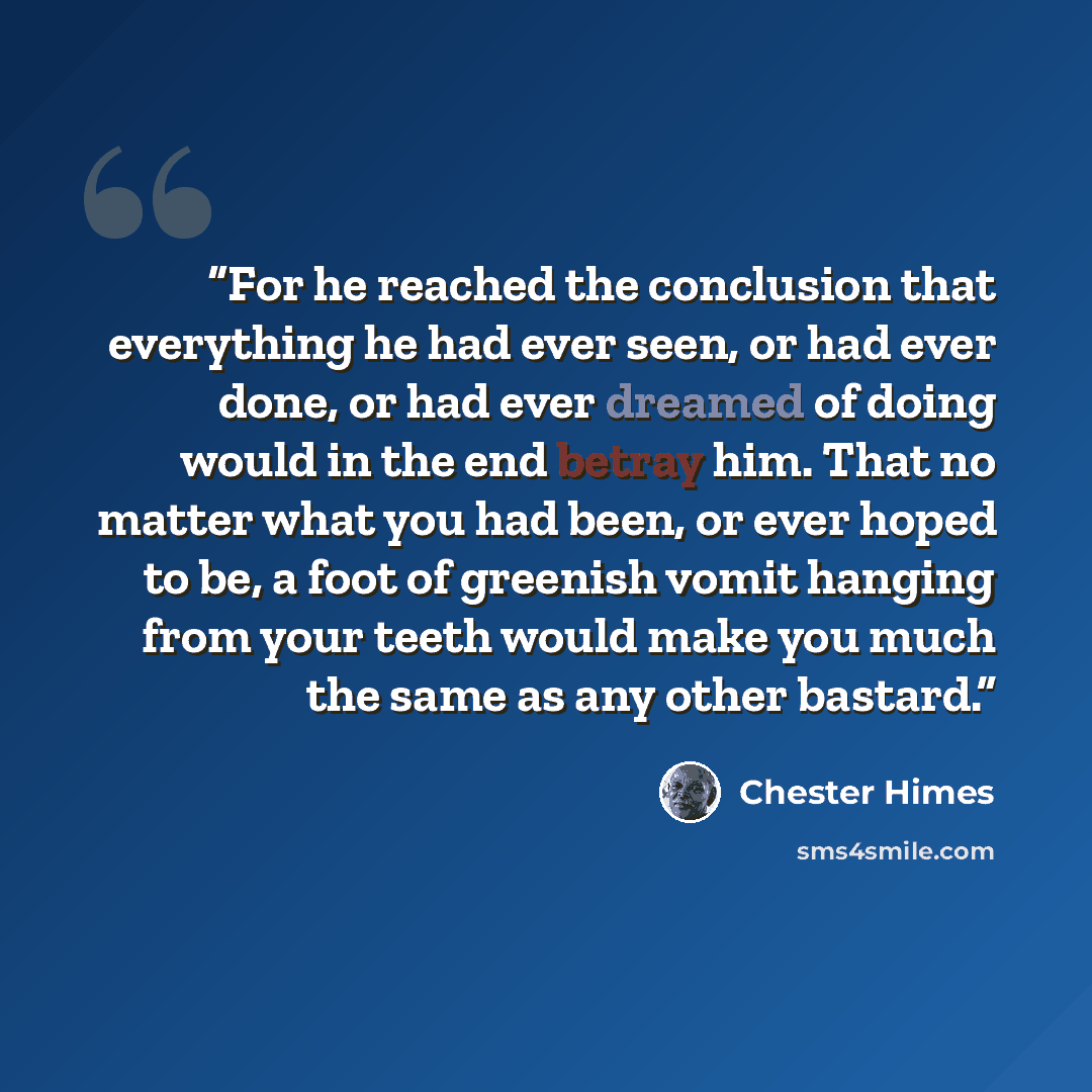 “For he reached the conclusion that everything he had ever seen, or had ever done, or had ever dreamed of doing would in the end betray him. That no matter what you had been, or ever hoped to be, a foot of greenish vomit hanging from your teeth would make you much the same as any other bastard.” quote by Chester Himes