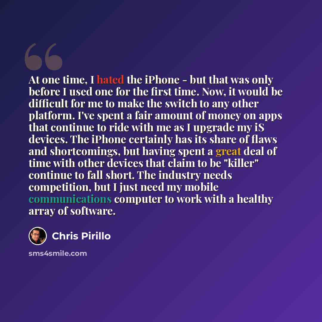 “At one time, I hated the iPhone - but that was only before I used one for the first time. Now, it would be difficult for me to make the switch to any other platform. I've spent a fair amount of money on apps that continue to ride with me as I upgrade my iS devices. The iPhone certainly has its…” quote by Chris Pirillo