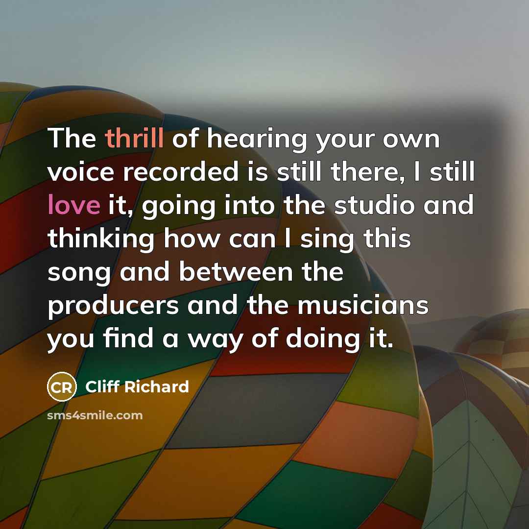 “The thrill of hearing your own voice recorded is still there, I still love it, going into the studio and thinking how can I sing this song and between the producers and the musicians you find a way of doing it.” quote by Cliff Richard