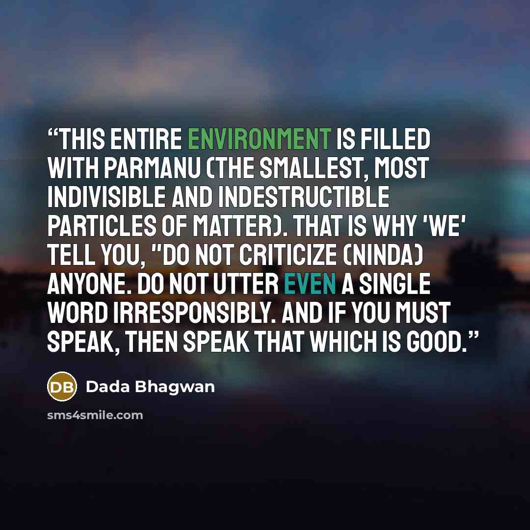 “This entire environment is filled with parmanu (the smallest, most indivisible and indestructible particles of matter). That is why 'we' tell you, "Do not criticize (ninda) anyone. Do not utter even a single word irresponsibly. And if you must speak, then speak that which is good.” quote by Dada Bhagwan