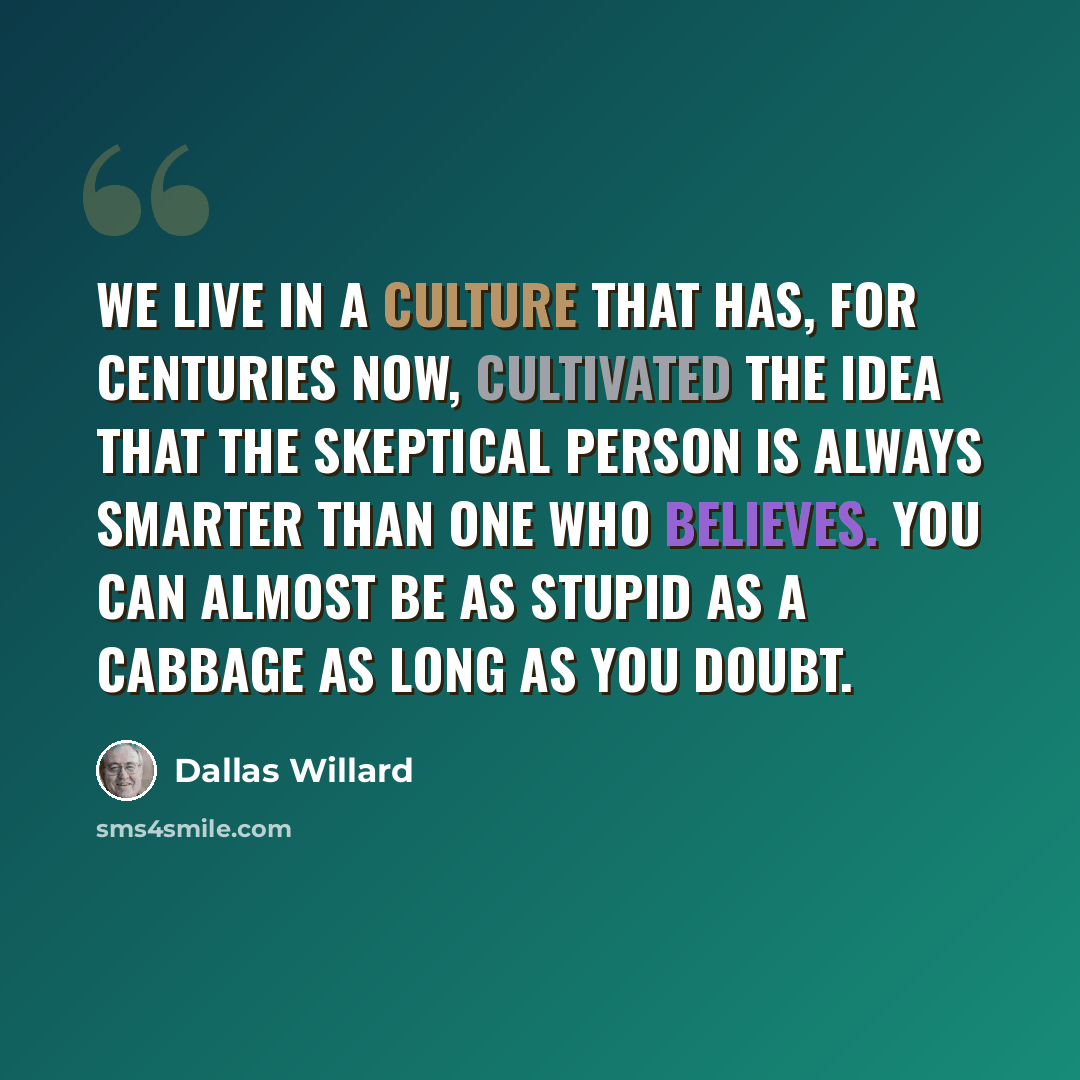 “We live in a culture that has, for centuries now, cultivated the idea that the skeptical person is always smarter than one who believes. You can almost be as stupid as a cabbage as long as you doubt.” quote by Dallas Willard