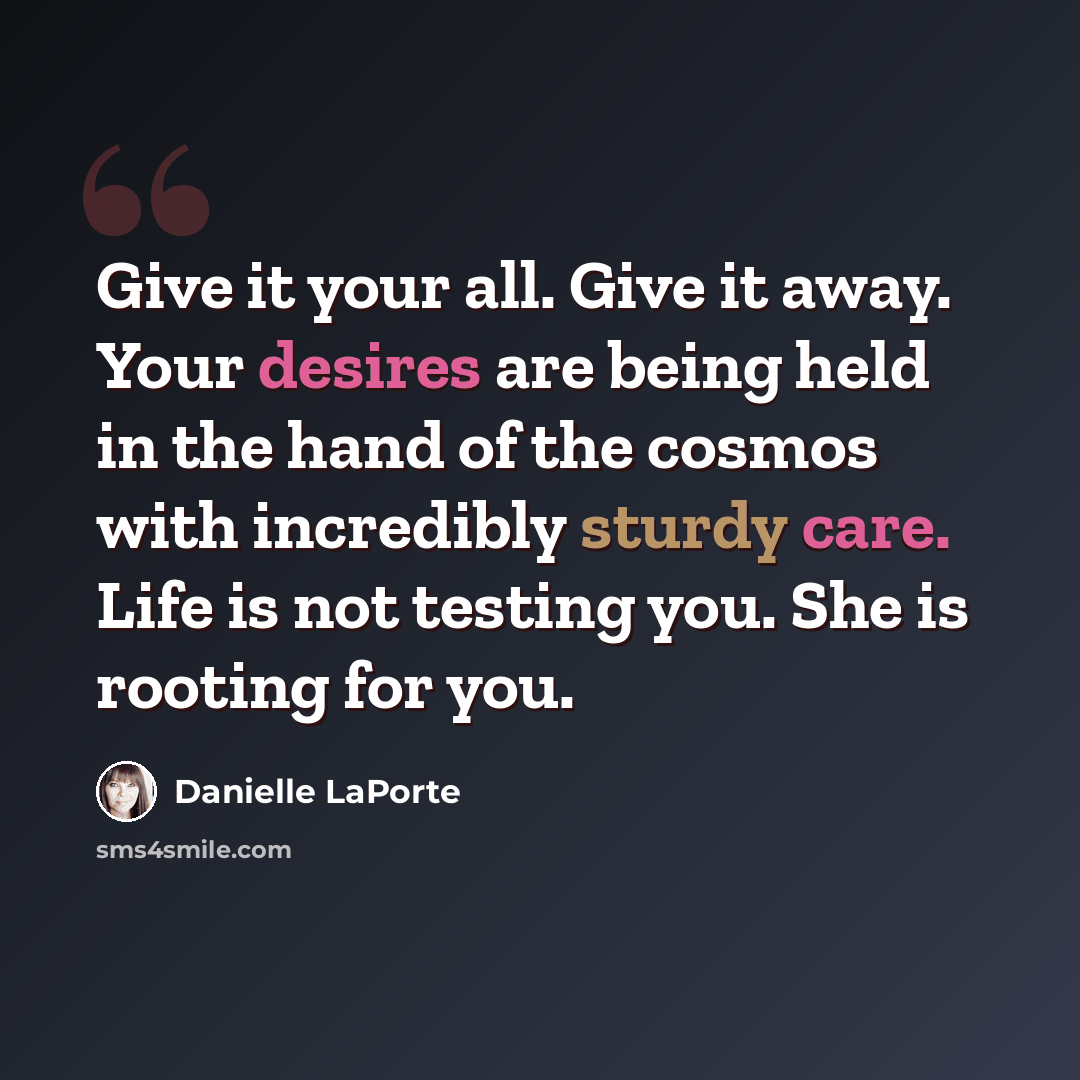 “Give it your all. Give it away. Your desires are being held in the hand of the cosmos with incredibly sturdy care. Life is not testing you. She is rooting for you.” quote by Danielle LaPorte