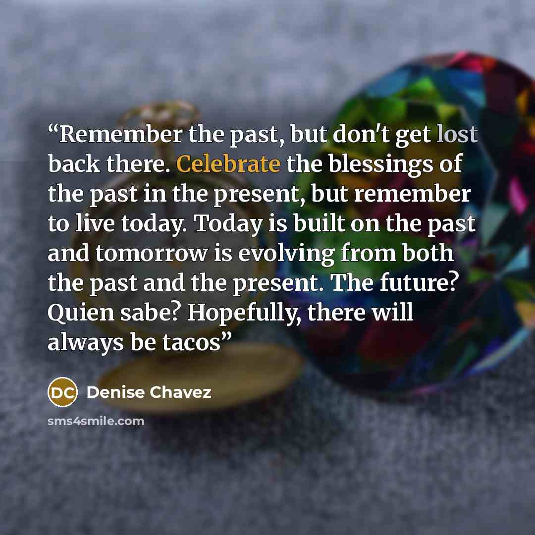 “Remember the past, but don't get lost back there. Celebrate the blessings of the past in the present, but remember to live today. Today is built on the past and tomorrow is evolving from both the past and the present. The future? Quien sabe? Hopefully, there will always be tacos” quote by Denise Chávez