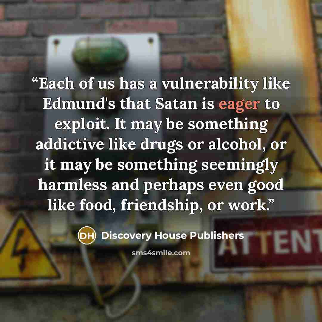 “Each of us has a vulnerability like Edmund's that Satan is eager to exploit. It may be something addictive like drugs or alcohol, or it may be something seemingly harmless and perhaps even good like food, friendship, or work.” quote by Discovery House Publishers