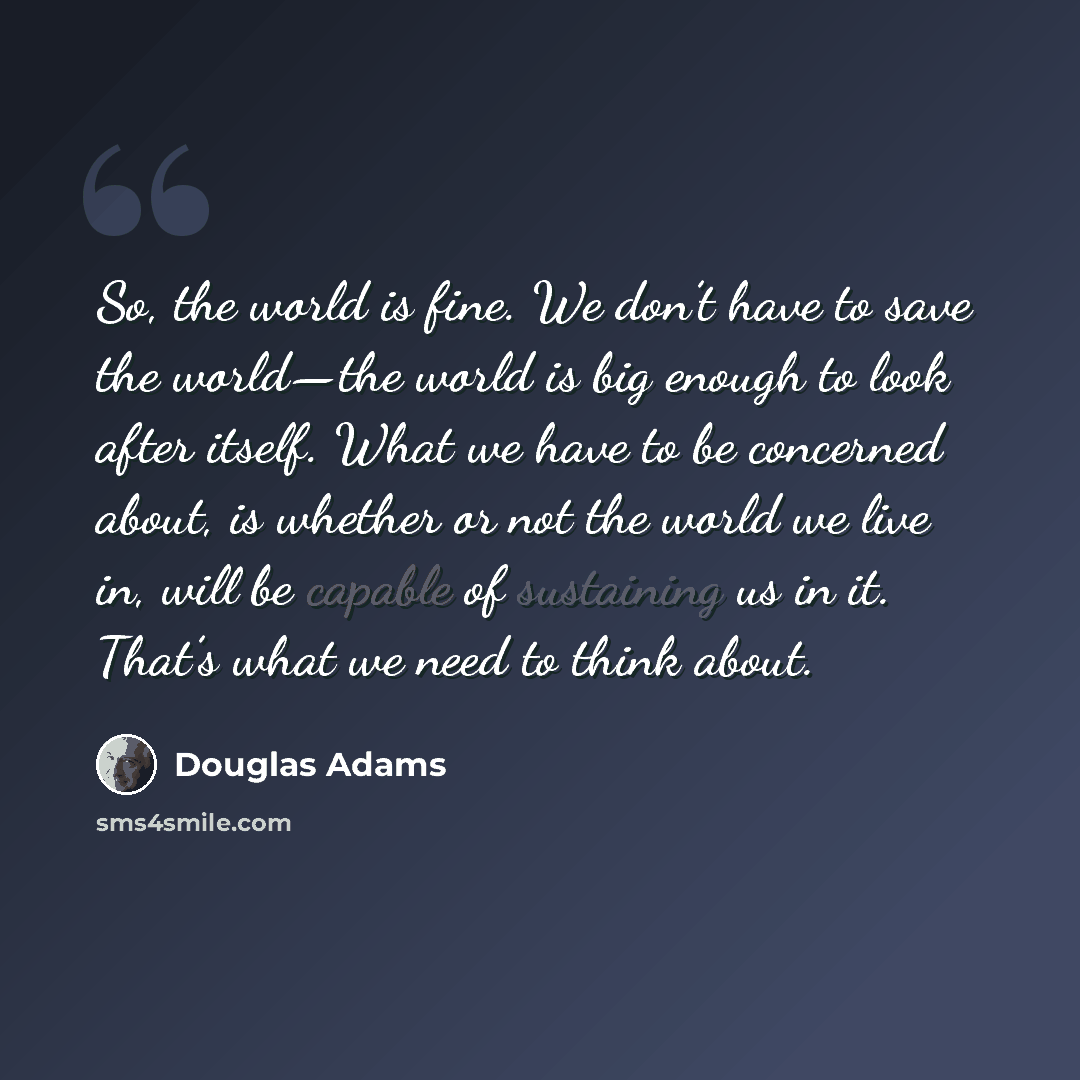 “So, the world is fine. We don’t have to save the world—the world is big enough to look after itself. What we have to be concerned about, is whether or not the world we live in, will be capable of sustaining us in it. That’s what we need to think about.” quote by Douglas Adams