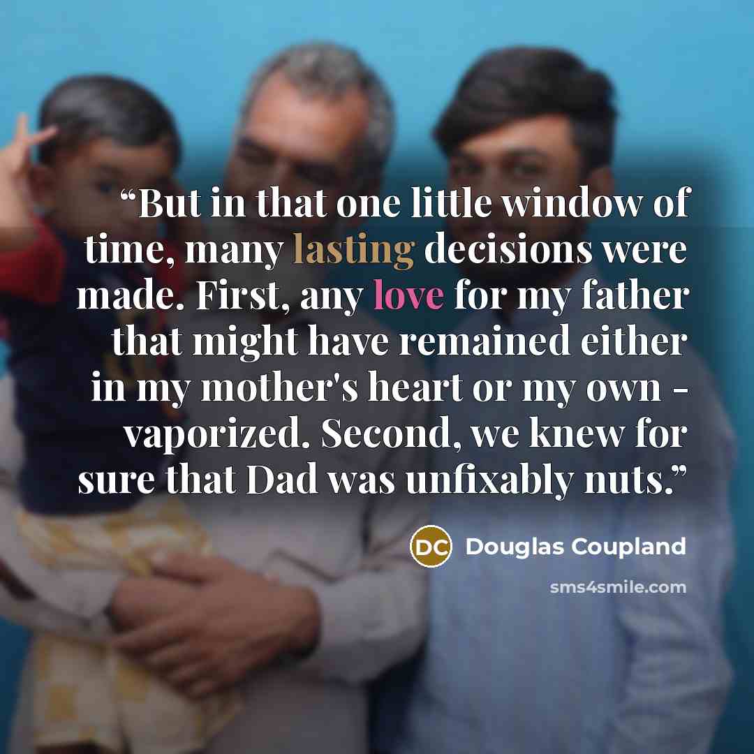 “But in that one little window of time, many lasting decisions were made. First, any love for my father that might have remained either in my mother's heart or my own - vaporized. Second, we knew for sure that Dad was unfixably nuts.” quote by Douglas Coupland