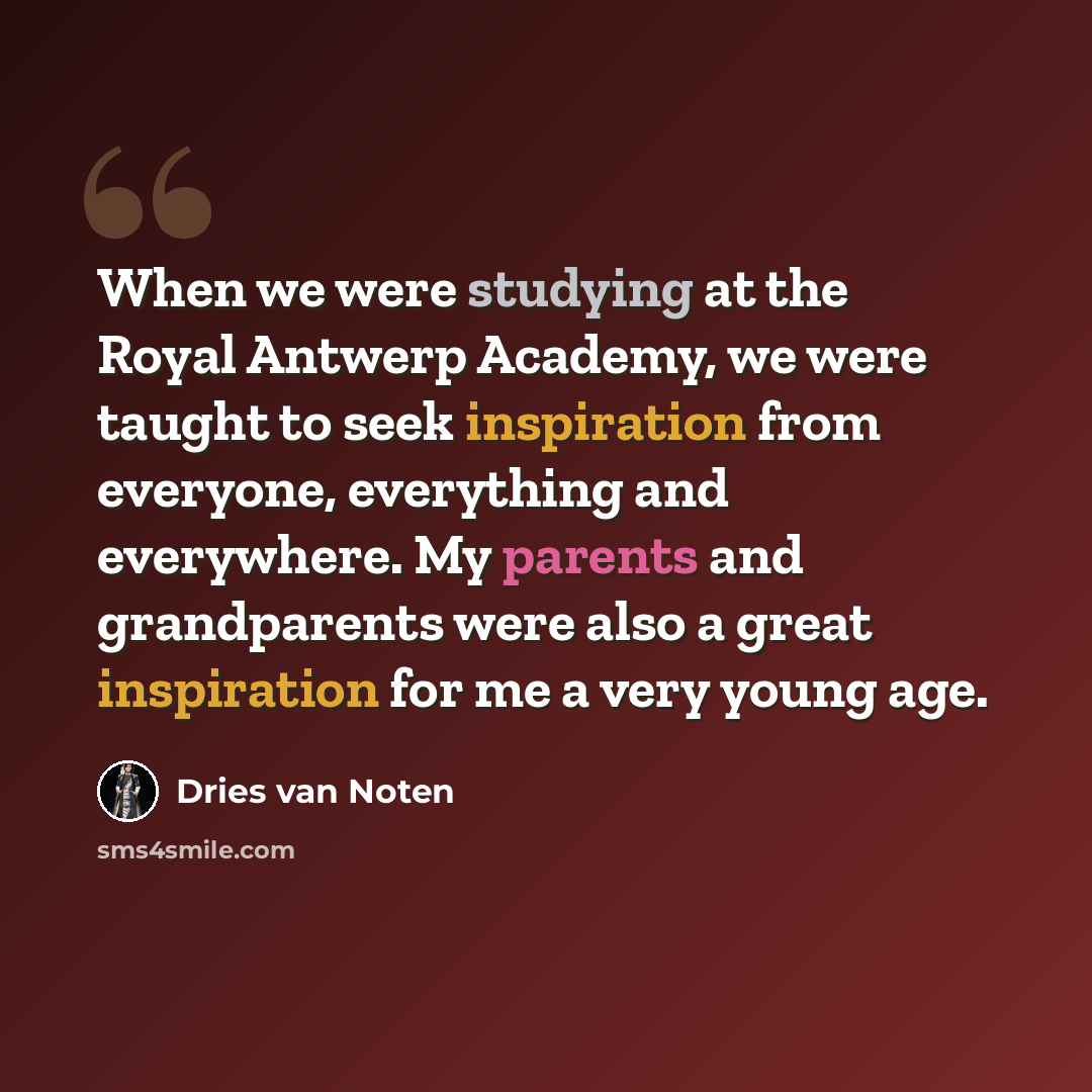 “When we were studying at the Royal Antwerp Academy, we were taught to seek inspiration from everyone, everything and everywhere. My parents and grandparents were also a great inspiration for me a very young age.” quote by Dries van Noten