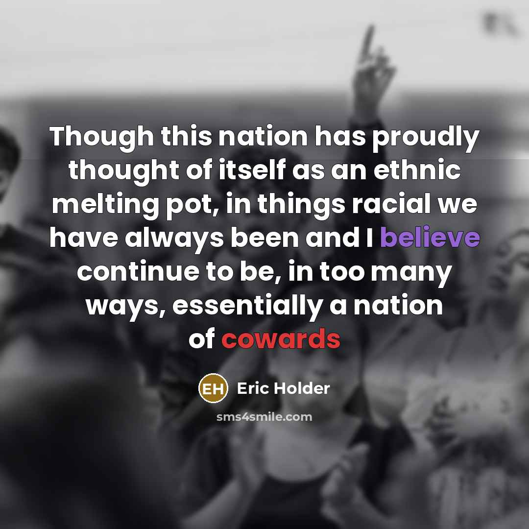“Though this nation has proudly thought of itself as an ethnic melting pot, in things racial we have always been and I believe continue to be, in too many ways, essentially a nation of cowards” quote by Eric Holder