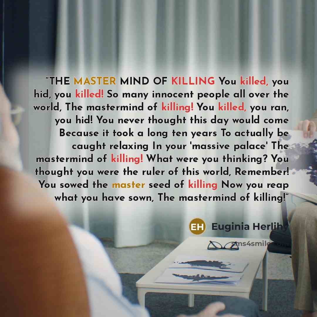 “THE MASTER MIND OF KILLING You killed, you hid, you killed! So many innocent people all over the world, The mastermind of killing! You killed, you ran, you hid! You never thought this day would come Because it took a long ten years To actually be caught relaxing In your 'massive palace' The…” quote by Euginia Herlihy