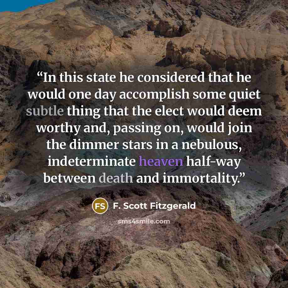 “In this state he considered that he would one day accomplish some quiet subtle thing that the elect would deem worthy and, passing on, would join the dimmer stars in a nebulous, indeterminate heaven half-way between death and immortality.” quote by F. Scott Fitzgerald