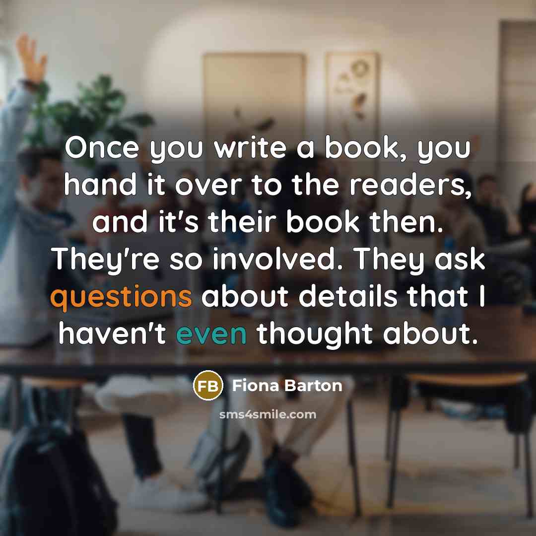 “Once you write a book, you hand it over to the readers, and it's their book then. They're so involved. They ask questions about details that I haven't even thought about.” quote by Fiona Barton