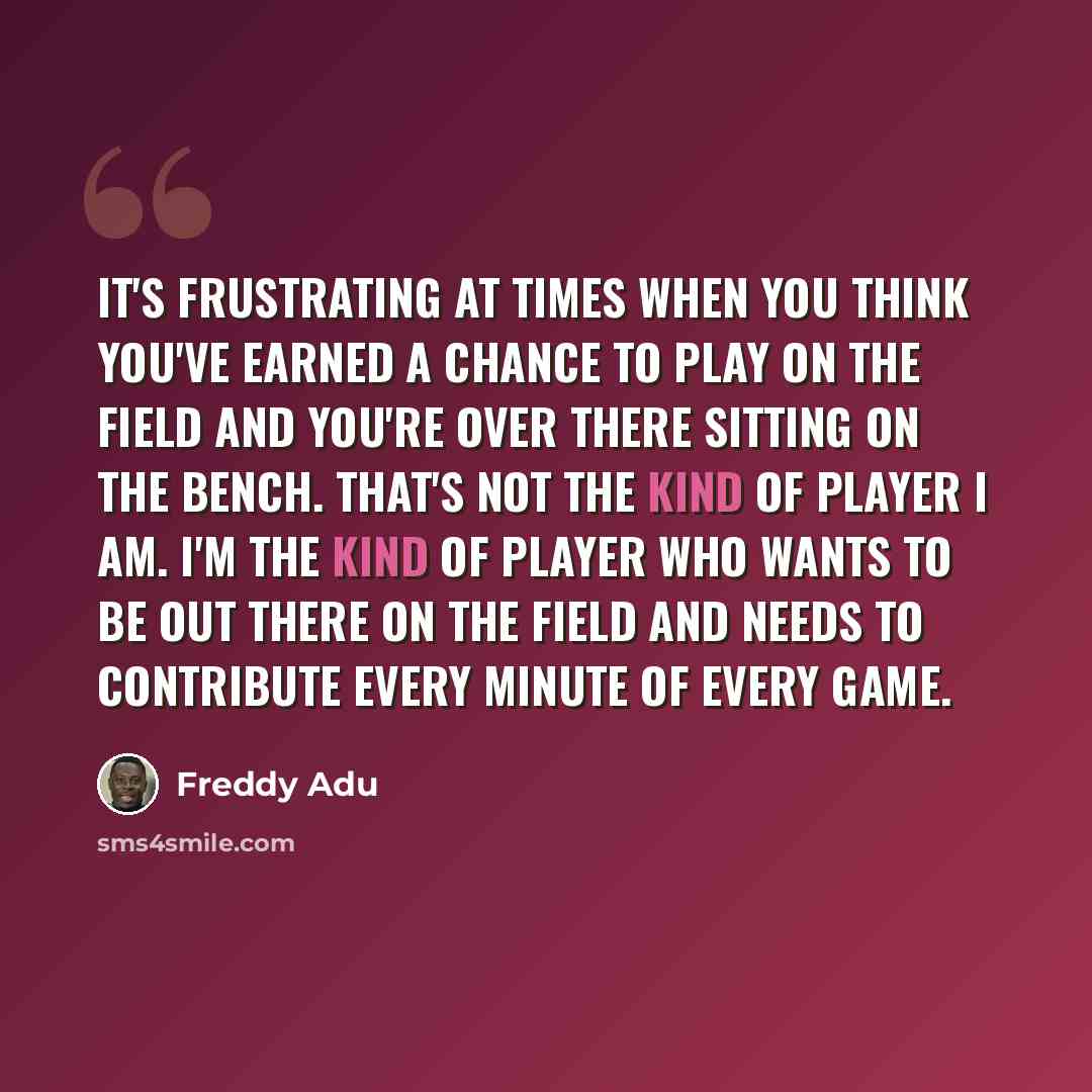 “It's frustrating at times when you think you've earned a chance to play on the field and you're over there sitting on the bench. That's not the kind of player I am. I'm the kind of player who wants to be out there on the field and needs to contribute every minute of every game.” quote by Freddy Adu