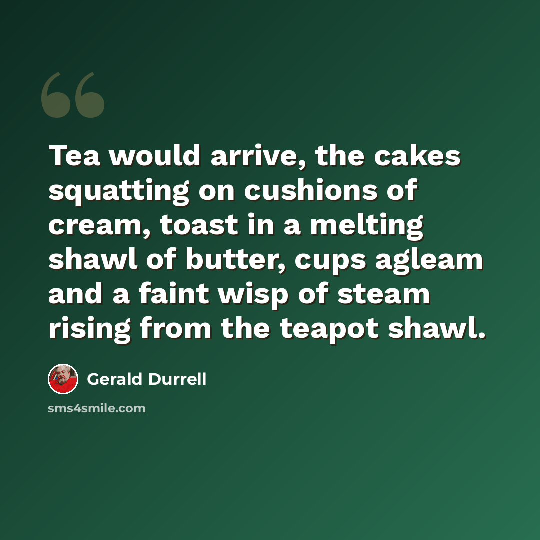 “Tea would arrive, the cakes squatting on cushions of cream, toast in a melting shawl of butter, cups agleam and a faint wisp of steam rising from the teapot shawl.” quote by Gerald Durrell