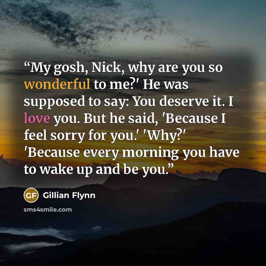 “My gosh, Nick, why are you so wonderful to me?' He was supposed to say: You deserve it. I love you. But he said, 'Because I feel sorry for you.' 'Why?' 'Because every morning you have to wake up and be you.” quote by Gillian Flynn