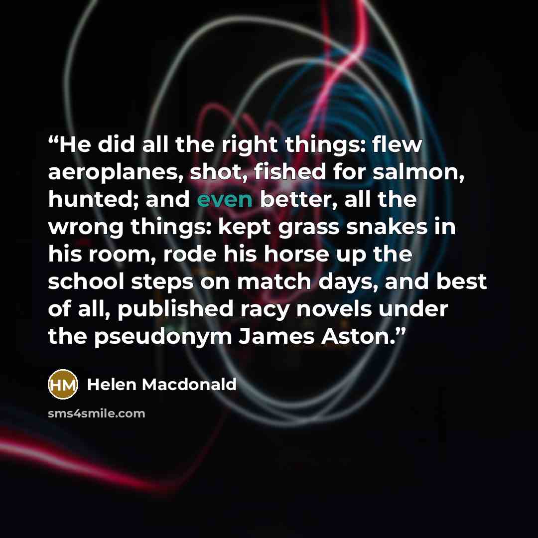 “He did all the right things: flew aeroplanes, shot, fished for salmon, hunted; and even better, all the wrong things: kept grass snakes in his room, rode his horse up the school steps on match days, and best of all, published racy novels under the pseudonym James Aston.” quote by Helen Macdonald
