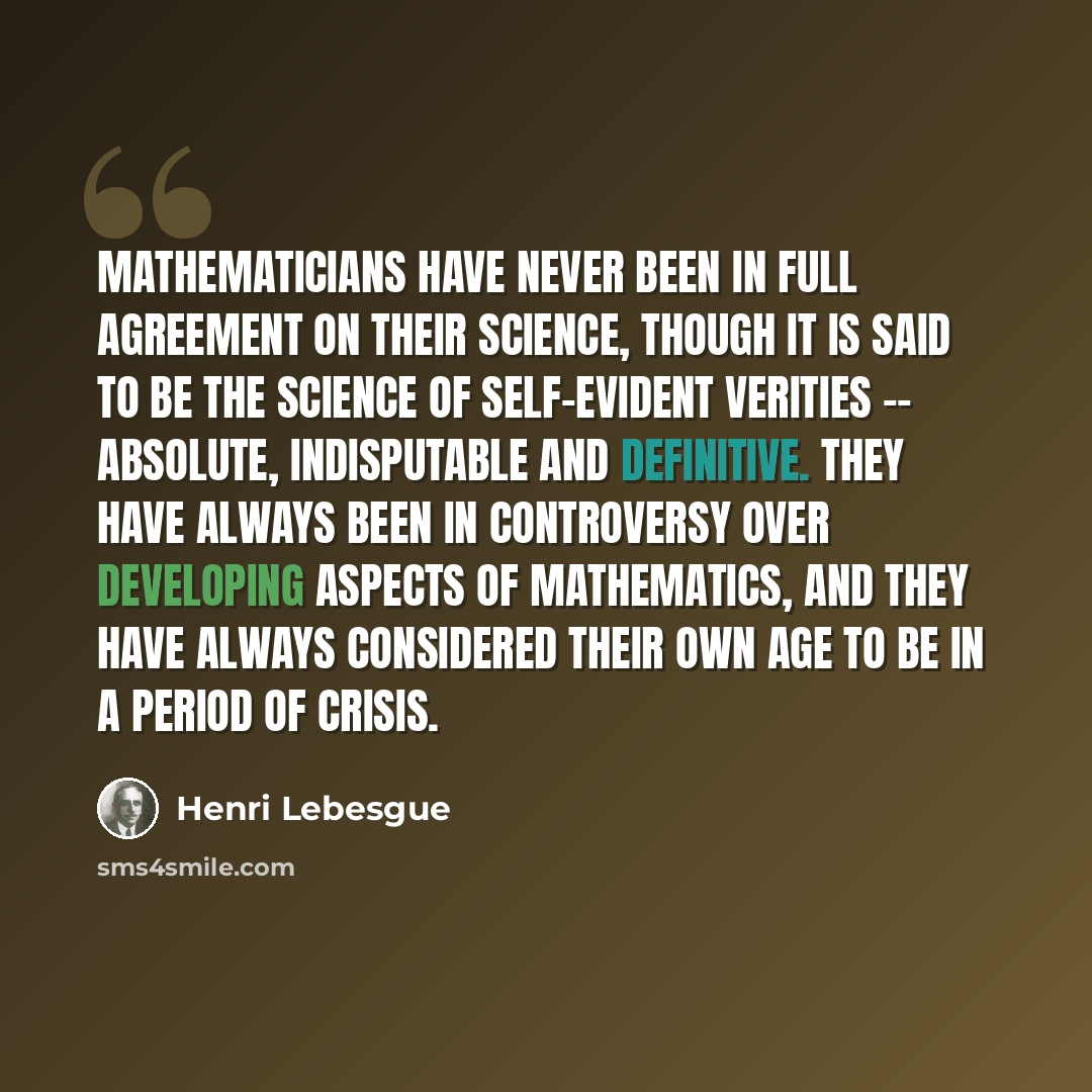 “Mathematicians have never been in full agreement on their science, though it is said to be the science of self-evident verities -- absolute, indisputable and definitive. They have always been in controversy over developing aspects of mathematics, and they have always considered their own age to be…” quote by Henri Lebesgue