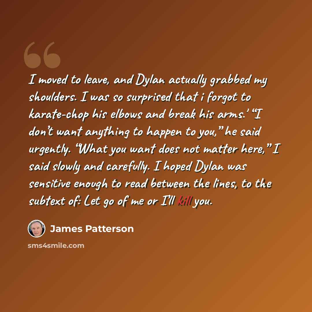 “I moved to leave, and Dylan actually grabbed my shoulders. I was so surprised that i forgot to karate-chop his elbows and break his arms.' “I don’t want anything to happen to you,” he said urgently. “What you want does not matter here,” I said slowly and carefully. I hoped Dylan was sensitive…” quote by James Patterson