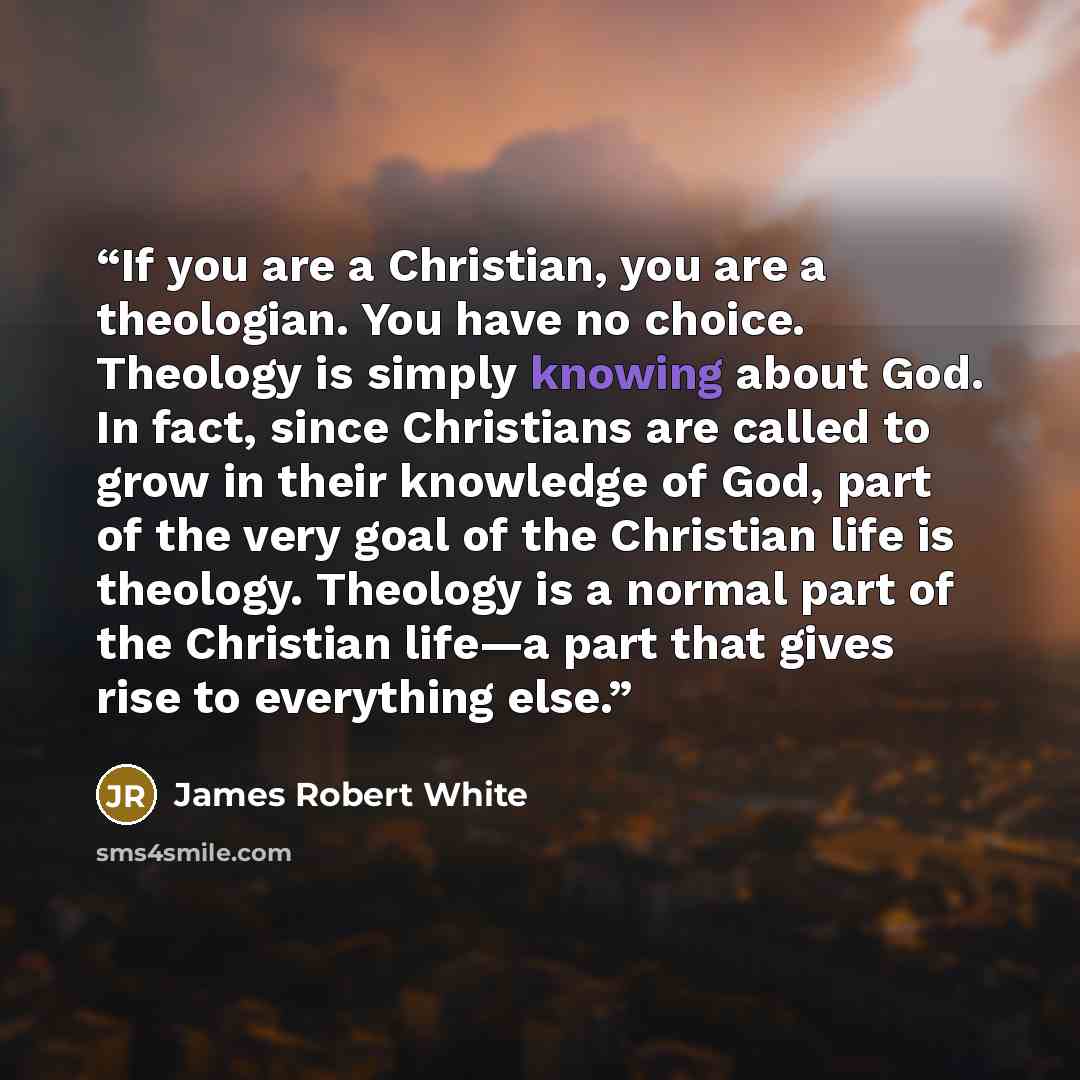 “If you are a Christian, you are a theologian. You have no choice. Theology is simply knowing about God. In fact, since Christians are called to grow in their knowledge of God, part of the very goal of the Christian life is theology. Theology is a normal part of the Christian life—a part that gives…” quote by James Robert White