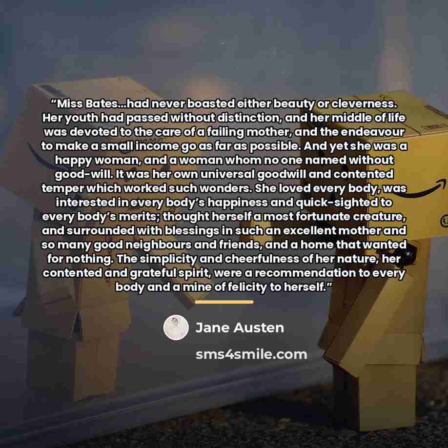 “Miss Bates…had never boasted either beauty or cleverness. Her youth had passed without distinction, and her middle of life was devoted to the care of a failing mother, and the endeavour to make a small income go as far as possible. And yet she was a happy woman, and a woman whom no one named…” quote by Jane Austen