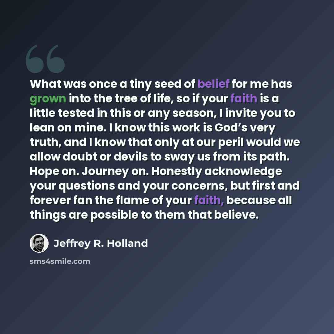 “What was once a tiny seed of belief for me has grown into the tree of life, so if your faith is a little tested in this or any season, I invite you to lean on mine. I know this work is God’s very truth, and I know that only at our peril would we allow doubt or devils to sway us from its path. Hope…” quote by Jeffrey R. Holland