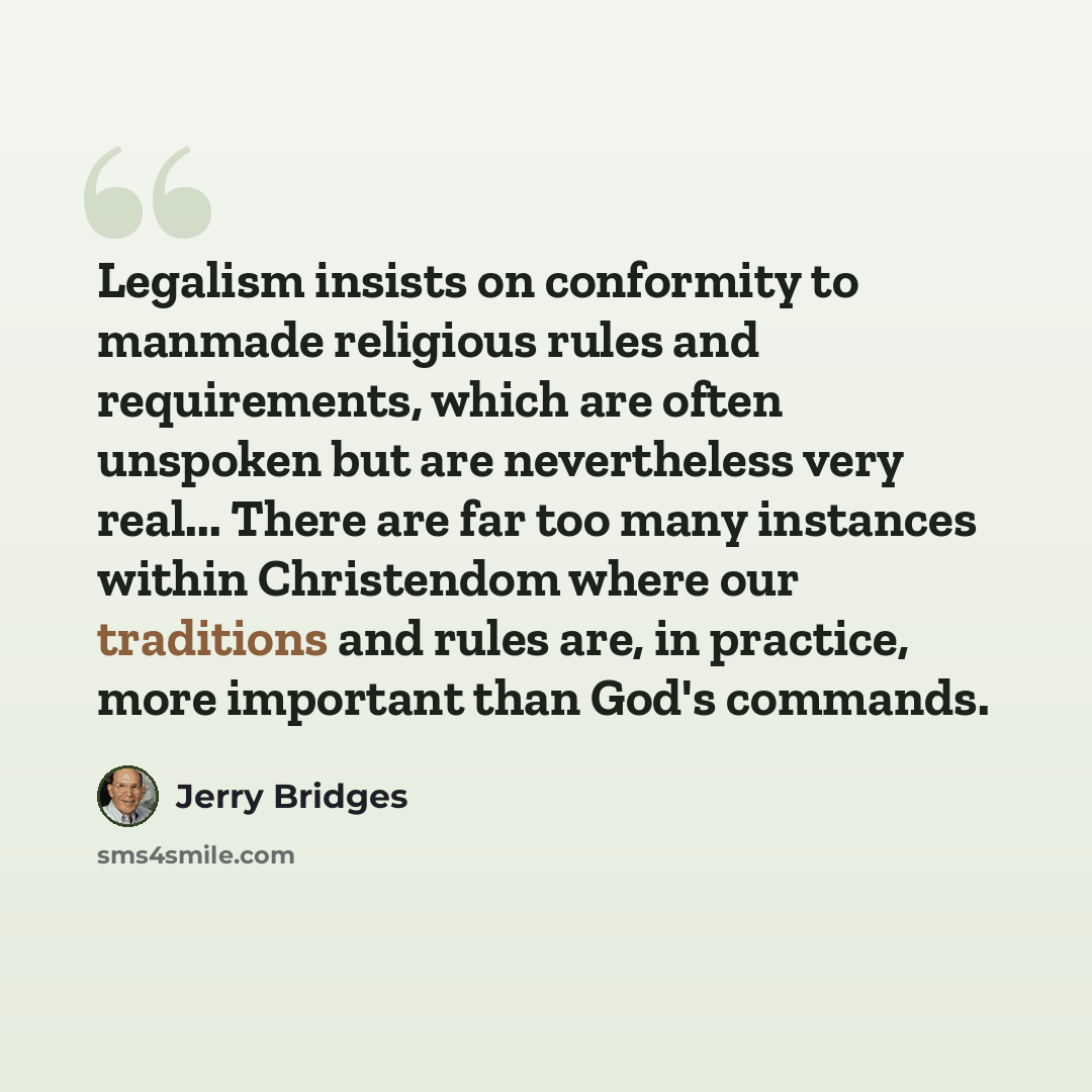 “Legalism insists on conformity to manmade religious rules and requirements, which are often unspoken but are nevertheless very real... There are far too many instances within Christendom where our traditions and rules are, in practice, more important than God's commands.” quote by Jerry Bridges