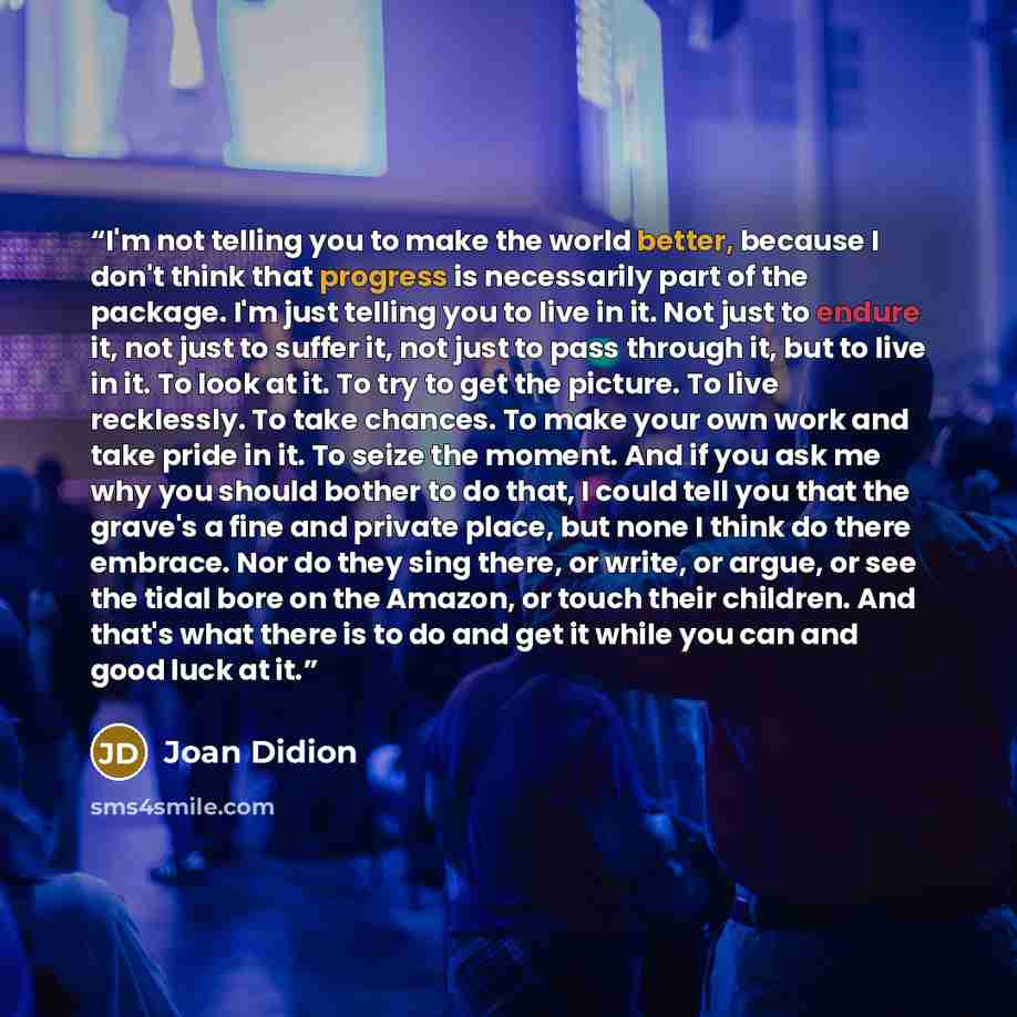 “I'm not telling you to make the world better, because I don't think that progress is necessarily part of the package. I'm just telling you to live in it. Not just to endure it, not just to suffer it, not just to pass through it, but to live in it. To look at it. To try to get the picture. To live…” quote by Joan Didion