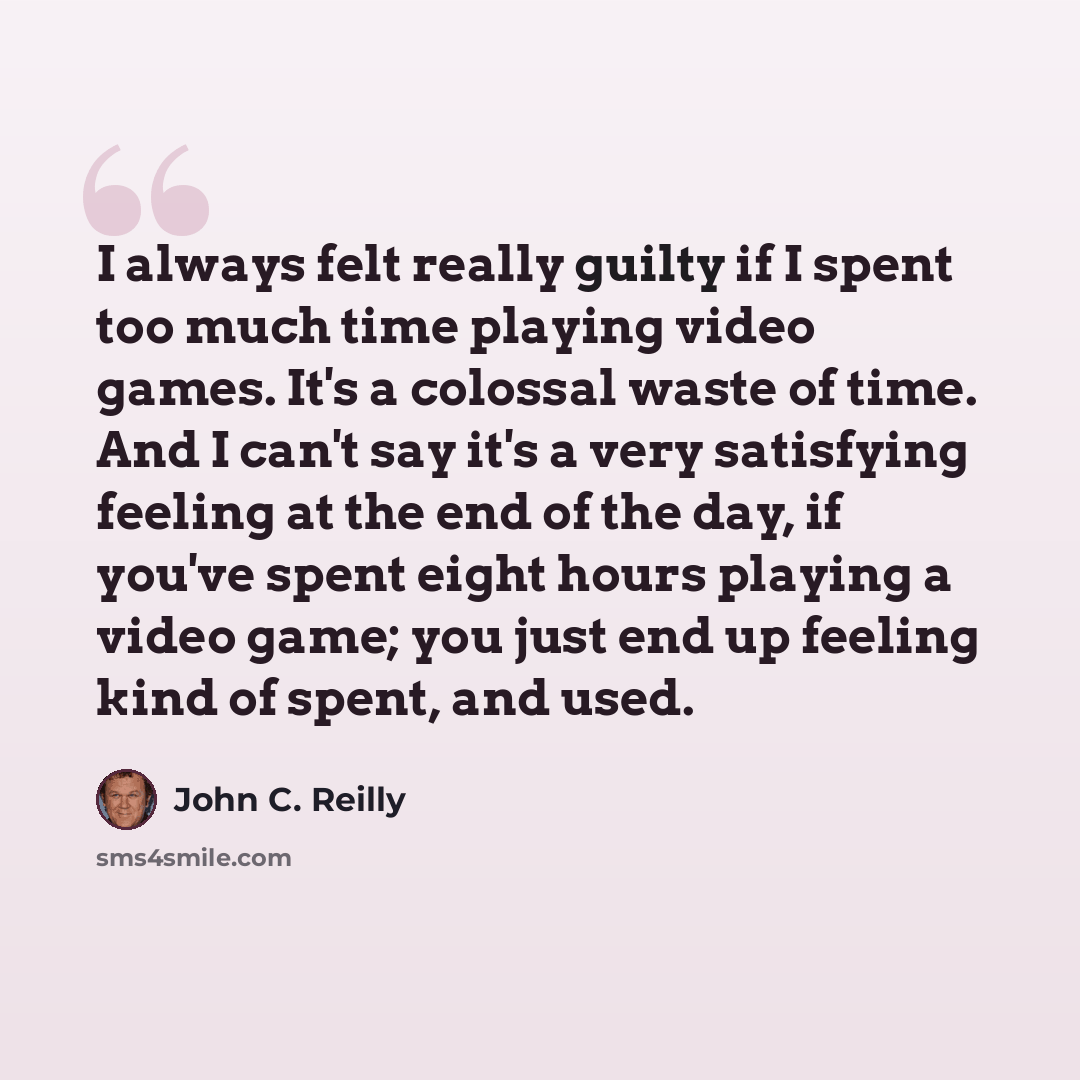“I always felt really guilty if I spent too much time playing video games. It's a colossal waste of time. And I can't say it's a very satisfying feeling at the end of the day, if you've spent eight hours playing a video game; you just end up feeling kind of spent, and used.” quote by John C. Reilly