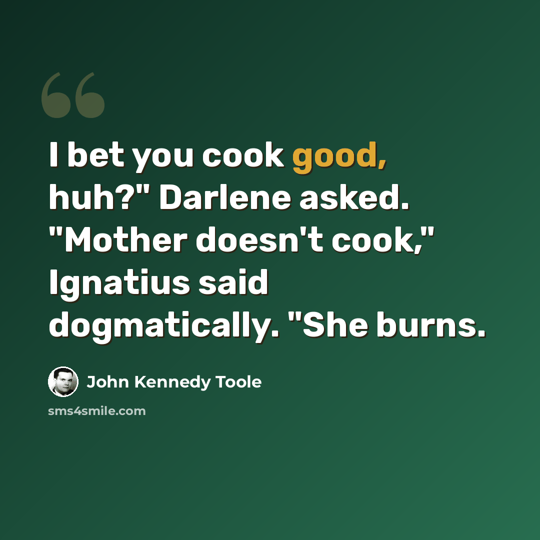 “I bet you cook good, huh?" Darlene asked. "Mother doesn't cook," Ignatius said dogmatically. "She burns.” quote by John Kennedy Toole